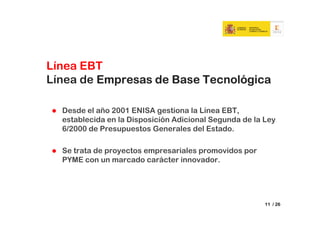 Línea EBT
Línea de Empresas de Base Tecnológica

  Desde el año 2001 ENISA gestiona la Línea EBT,
  establecida en la Disposición Adicional Segunda de la Ley
  6/2000 de Presupuestos Generales del Estado.

  Se trata de proyectos empresariales promovidos por
  PYME con un marcado carácter innovador.




                                                        11 / 26
 