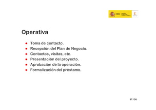 Operativa
  Toma de contacto.
  Recepción del Plan de Negocio.
  Contactos, visitas, etc.
  Presentación del proyecto.
  Aprobación de la operación.
  Formalización del préstamo.




                                   17 / 26
 