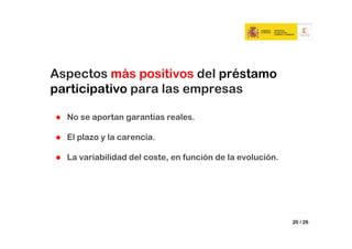 Aspectos más positivos del préstamo
participativo para las empresas

  No se aportan garantías reales.

  El plazo y la carencia.

  La variabilidad del coste, en función de la evolución.




                                                           20 / 26
 