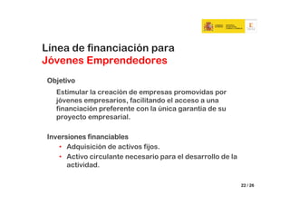 Línea de financiación para
Jóvenes Emprendedores
Objetivo
  Estimular la creación de empresas promovidas por
  jóvenes empresarios, facilitando el acceso a una
  financiación preferente con la única garantía de su
  proyecto empresarial.

Inversiones financiables
   • Adquisición de activos fijos.
   • Activo circulante necesario para el desarrollo de la
      actividad.

                                                            22 / 26
 