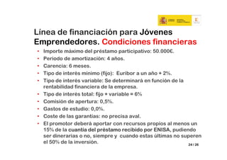 Línea de financiación para Jóvenes
Emprendedores. Condiciones financieras
•   Importe máximo del préstamo participativo: 50.000€.
•   Periodo de amortización: 4 años.
•   Carencia: 6 meses.
•   Tipo de interés mínimo (fijo): Euribor a un año + 2%.
•   Tipo de interés variable: Se determinará en función de la
    rentabilidad financiera de la empresa.
•   Tipo de interés total: fijo + variable = 6%
•   Comisión de apertura: 0,5%.
•   Gastos de estudio: 0,0%.
•   Coste de las garantías: no precisa aval.
•   El promotor deberá aportar con recursos propios al menos un
    15% de la cuantía del préstamo recibido por ENISA pudiendo
                                                  ENISA,
    ser dinerarias o no, siempre y cuando estas últimas no superen
    el 50% de la inversión.                                   24 / 26
 
