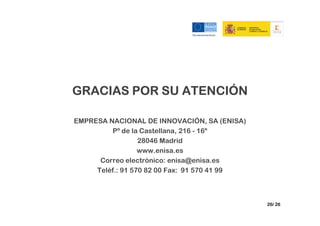 GRACIAS POR SU ATENCIÓN

EMPRESA NACIONAL DE INNOVACIÓN, SA (ENISA)
         Pº de la Castellana, 216 - 16º
                  28046 Madrid
                  www.enisa.es
      Correo electrónico: enisa@enisa.es
     Teléf.: 91 570 82 00 Fax: 91 570 41 99



                                              26/ 26
 