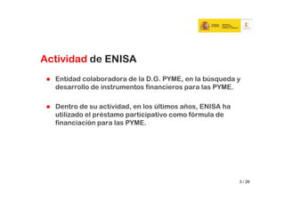Actividad de ENISA
  Entidad colaboradora de la D.G. PYME, en la búsqueda y
  desarrollo de instrumentos financieros para las PYME.

  Dentro de su actividad, en los últimos años, ENISA ha
  utilizado el préstamo participativo como fórmula de
  financiación para las PYME.




                                                          3 / 26
 