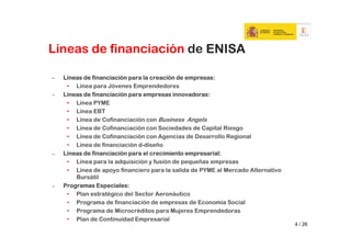 Líneas de financiación de ENISA

–   Líneas de financiación para la creación de empresas:
     • Línea para Jóvenes Emprendedores
‒   Líneas de financiación para empresas innovadoras:
     • Línea PYME
     • Línea EBT
     • Línea de Cofinanciación con Business Angels
     • Línea de Cofinanciación con Sociedades de Capital Riesgo
     • Línea de Cofinanciación con Agencias de Desarrollo Regional
     • Línea de financiación d-diseño
–   Líneas de financiación para el crecimiento empresarial:
     • Línea para la adquisición y fusión de pequeñas empresas
     • Línea de apoyo financiero para la salida de PYME al Mercado Alternativo
        Bursátil
‒   Programas Especiales:
     • Plan estratégico del Sector Aeronáutico
     • Programa de financiación de empresas de Economía Social
     • Programa de Microcréditos para Mujeres Emprendedoras
     • Plan de Continuidad Empresarial
                                                                                 4 / 26
 
