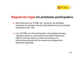 Regulación legal del préstamo participativo
  Real Decreto Ley 7/1996, de 7 de junio, de medidas
  urgentes de carácter fiscal y liberalización de la actividad
  económica (Art. 20).

  Ley 10/1996, de 18 de diciembre, de medidas fiscales
  urgentes sobre la corrección de la doble imposición
  interna intersocietaria y sobre incentivos a la
  internacionalización de las empresas (disposición
  adicional segunda).



                                                            5 / 26
 