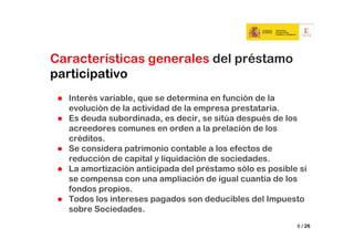 Características generales del préstamo
participativo
  Interés variable, que se determina en función de la
  evolución de la actividad de la empresa prestataria.
  Es deuda subordinada, es decir, se sitúa después de los
  acreedores comunes en orden a la prelación de los
  créditos.
  Se considera patrimonio contable a los efectos de
  reducción de capital y liquidación de sociedades.
  La amortización anticipada del préstamo sólo es posible si
  se compensa con una ampliación de igual cuantía de los
  fondos propios.
  Todos los intereses pagados son deducibles del Impuesto
  sobre Sociedades.
                                                         6 / 26
 