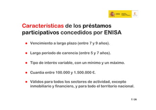 Características de los préstamos
participativos concedidos por ENISA
  Vencimiento a largo plazo (entre 7 y 9 años).

  Largo período de carencia (entre 5 y 7 años).

  Tipo de interés variable, con un mínimo y un máximo.

  Cuantía entre 100.000 y 1.500.000 €.

  Válidos para todos los sectores de actividad, excepto
  inmobiliario y financiero, y para todo el territorio nacional.


                                                             7 / 26
 