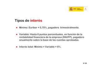 Tipos de interés
  Mínimo: Euribor + 0,75%, pagadero trimestralmente.

  Variable: Hasta 6 puntos porcentuales, en función de la
  rentabilidad financiera de la empresa (RAI/FP), pagadero
  anualmente sobre la base de las cuentas aprobadas.

  Interés total: Mínimo + Variable = 6%.




                                                         8 / 26
 