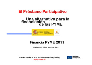 El Préstamo Participativo
    Una alternativa para la
 financiación
           de las PYME



         Financia PYME 2011
            Barcelona, 28 de abril de 2011




EMPRESA NACIONAL DE INNOVACIÓN (ENISA)
             www.enisa.es
 