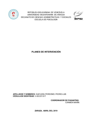 REPÚBLICA BOLIVARIANA DE VENEZUELA
UNIVERSIDAD BICENTENARIA DE ARAGUA
DECANATO DE CIENCIAS ADMINISTRATIVAS Y SOCIALES
ESCUELA DE PSICOLOGÍA
PLANES DE INTERVENCIÓN
APELLIDOS Y NOMBRES: GUEVARA PERDOMO, PEDRO LUIS
CÉDULA DE IDENTIDAD: V-26.037.617
COORDINADOR DE PASANTÍAS:
CARMEN MARÍN
ZARAZA, ABRIL DEL 2019
 