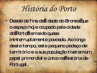 História do Porto Desde os fins da Idade do Bronze que o espaço hoje ocupado pela cidade do Porto tem sido quase ininterruptamente povoado. Ao longo deste tempo, este pequeno pedaço de território e a sua população tiveram um papel primordial e único na história de Portugal. 