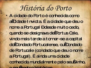 A cidade do Porto é conhecida como a Cidade Invicta. É a cidade que deu o nome a Portugal – desde muito cedo, quando se designava de Portus Cale, vindo mais tarde a tornar-se a capital do Condado Portucalense, ou Condado de Portucale (condado que deu o nome a Portugal). É ainda uma cidade conhecida mundialmente pelo seu vinho, o seu centro histórico . História do Porto 