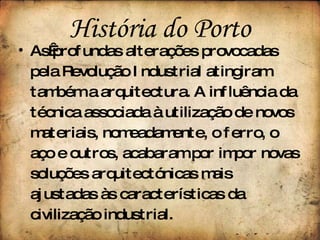 As profundas alterações provocadas pela Revolução Industrial atingiram também a arquitectura. A influência da técnica associada à utilização de novos materiais, nomeadamente, o ferro, o aço e outros, acabaram por impor novas soluções arquitectónicas mais ajustadas às características da civilização industrial. História do Porto 