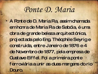 Ponte   D. Maria A Ponte de D. Maria Pia, assim chamada em honra de Maria Pia de Sabóia, é uma obra de grande beleza arquitectónica, projectada pelo Eng. Théophile Seyrig e construída, entre Janeiro de 1876 e 4 de Novembro de 1877, pela empresa de Gustave Eiffel. Foi a primeira ponte ferroviária a unir as duas margens do rio Douro. 