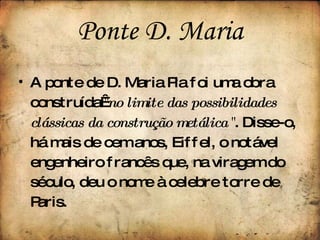A ponte de D. Maria Pia foi uma obra construída  " no limite das possibilidades clássicas da construção metálica  " . Disse-o, há mais de cem anos, Eiffel, o notável engenheiro francês que, na viragem do século, deu o nome à celebre torre de Paris. Ponte   D. Maria 