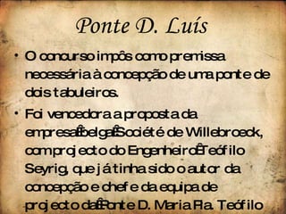 O concurso impôs como premissa necessária à concepção de uma ponte de dois tabuleiros. Foi vencedora a proposta da empresa belga Société de Willebroeck, com projecto do Engenheiro Teófilo Seyrig, que já tinha sido o autor da concepção e chefe da equipa de projecto da Ponte D. Maria Pia. Teófilo Seyrig, enquanto sócio de Gustave Eiffel, assina como único responsável a nova e grandiosa Ponte Luís I. Ponte D. Luís  