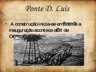 A construção inicia-se em 1881 e a inauguração acontece a 31 de Outubro de 1886. Ponte D. Luís  
