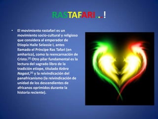 RASTAFARI...! El movimiento rastafari es un movimiento socio-cultural y religioso que considera al emperador de Etiopía Haile Selassie I, antes llamado el Príncipe Ras Tafari (en amharico), como la reencarnación de Cristo.[2] Otro pilar fundamental es la lectura del sagrado libro de la tradición etíope, titulado Kebra Nagast,[3] y la reivindicación del panafricanismo (la reivindicación de unidad de los descendientes de africanos oprimidos durante la historia reciente). 