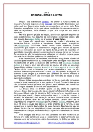 2014
DROGAS LÍCITAS E ILÍCITAS
Drogas são substancias capazes de alterar o funcionamento do
organismo humano. Dependendo da natureza e composição das mesmas elas
podem agir em determinados locais ou no organismo como um todo. Toda
droga tem seus efeitos, porém eles não se manifestam da mesma maneira em
todos os organismos, especialmente porque cada droga tem sua contra-
indicação.
Há dois grandes grupos de drogas, que não as agrupam segundo as
suas características, mas segundo as convenções e exigências sociais. São
eles o grupo das drogas lícitas e o grupo das drogas ilícitas.
As drogas são substâncias capazes de produzir alterações nas
sensações físicas, psíquicas e emocionais. Sendo assim, energéticos,
café, refrigerantes, chocolates, dentre muitos outros alimentos, contêm
substâncias que podem ser consideradas drogas pois alteram de alguma
maneira as sensações de quem as ingere. Estas, porém, se ingeridas em
quantidade moderada não representam nenhuma ameaça para o ser humano.
Se, no entanto, são demasiadamente utilizadas por alguém, podem causar
uma leve dependência e problemas de saúde futuros.
Elas são utilizadas para diversos fins desde a antiguidade. Podem ser
utilizadas para curar doenças ou obter prazer. Entre as drogas lícitas estão os
medicamentos em geral (os quais só são permitidos sob prescrição médica),
o álcool e o cigarro, além dos alimentos já citados. Já entre as principais
drogas ilícitas estão a maconha, a cocaína, o ecstasy, ocrack, a heroína, etc.
Existem ainda outras substâncias que causam dependência, mas que são
vendidas livremente para outros fins como a cola de sapateiro e o hypnol. Há
diversas outras drogas que também são utilizadas da mesma maneira e
algumas delas ainda nem são conhecidas pelo ministério da saúde e pelas
autoridades judiciais.
Drogas lícitas são aquelas permitidas por lei, as quais são compradas
praticamente de maneira livre, e seu comércio é legal. Drogas ilícitas são as
cuja comercialização é proibida pela justiça, estas também são conhecidas
como “drogas pesadas” e causam forte dependência.
As drogas ainda se dividem quanto ao seu efeito no organismo
humano: drogas depressoras, são as que causam efeitos semelhantes aos da
depressão (álcool, cola de sapateiro, loló, lança-perfume, tranqüilizantes e
remédios para dormir); drogas estimulantes, como o nome diz, causam o
aumento da adrenalina, uma sensação de alerta, o aumento dos batimentos
cardíacos e podem levar até ao ataque cardíaco. Levam cerca de 15
segundos para chegarem ao cérebro (crack, ecstasy, cocaína, maconha, LSD,
etc.); há ainda o grupo dos opiáceos, onde encontra-se a heroína, a qual
compromete a maioria das funções do corpo humano. Não falamos aqui do
tabaco, do álcool e dos esteróides (bomba), os quais são responsáveis por
diversas outras doenças atualmente devido à grande incidência de uso destas
drogas.
Com exceção das drogas que são utilizadas para fins medicinais, as
demais em nada contribuem para o crescimento e desenvolvimento das
pessoas como seres humanos. Além dos prejuízos no âmbito da saúde do
http://iesfaacesso.blogspot.com.br/ http://www.iesfa.com.br/index.php
 