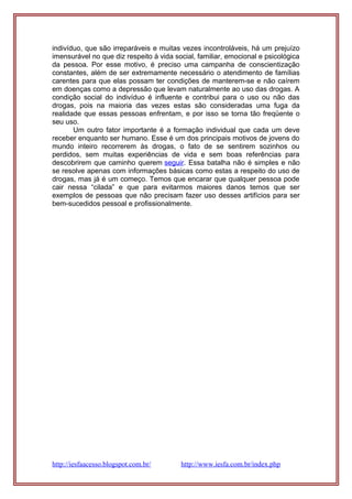 indivíduo, que são irreparáveis e muitas vezes incontroláveis, há um prejuízo
imensurável no que diz respeito à vida social, familiar, emocional e psicológica
da pessoa. Por esse motivo, é preciso uma campanha de conscientização
constantes, além de ser extremamente necessário o atendimento de famílias
carentes para que elas possam ter condições de manterem-se e não caírem
em doenças como a depressão que levam naturalmente ao uso das drogas. A
condição social do indivíduo é influente e contribui para o uso ou não das
drogas, pois na maioria das vezes estas são consideradas uma fuga da
realidade que essas pessoas enfrentam, e por isso se torna tão freqüente o
seu uso.
Um outro fator importante é a formação individual que cada um deve
receber enquanto ser humano. Esse é um dos principais motivos de jovens do
mundo inteiro recorrerem às drogas, o fato de se sentirem sozinhos ou
perdidos, sem muitas experiências de vida e sem boas referências para
descobrirem que caminho querem seguir. Essa batalha não é simples e não
se resolve apenas com informações básicas como estas a respeito do uso de
drogas, mas já é um começo. Temos que encarar que qualquer pessoa pode
cair nessa “cilada” e que para evitarmos maiores danos temos que ser
exemplos de pessoas que não precisam fazer uso desses artifícios para ser
bem-sucedidos pessoal e profissionalmente.
http://iesfaacesso.blogspot.com.br/ http://www.iesfa.com.br/index.php
 