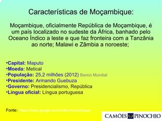 Características de Moçambique:
Moçambique, oficialmente República de Moçambique, é
um país localizado no sudeste da África, banhado pelo
Oceano Índico a leste e que faz fronteira com a Tanzânia
ao norte; Malawi e Zâmbia a noroeste;
•Capital: Maputo
•Moeda: Metical
•População: 25,2 milhões (2012) Banco Mundial
•Presidente: Armando Guebuza
•Governo: Presidencialismo, República
•Língua oficial: Língua portuguesa
Fonte: https://www.google.com.br/#q=mocambique