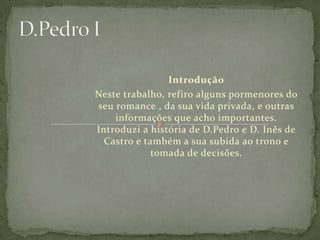 D.Pedro IIntroduçãoNeste trabalho, refiro alguns pormenores do seu romance , da sua vida privada, e outras informações que acho importantes.Introduzi a história de D.Pedro e D. Inês de Castro e também a sua subida ao trono e tomada de decisões.