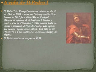 A vida de D.Pedro ID.Pedro I de Protugal nasceu em coimbra no dia 8 de Abril de 1320 e moreu em Estremoz no dia 18 de Janeiro de 1367 foi o oitavo Rei de Portugal.  Mereceu os cognomes de O Justiceiro ( tambem o cruel, o Cru ou o Vingativo ). Pela energia posta em vingar o assassínio de Inês de Castro, pela afeição que dedicou  àquela dama galega. Era filho do rei Afonso IV e a sua mulher era, a princesa Beatriz de Castela.D.Pedro sucedeu ao seu pai em 1357.