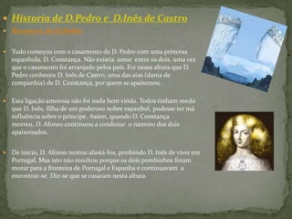 Historia de D.Pedro e  D.Inês de CastroRomance de D.Pedro Tudo começou com o casamento de D. Pedro com uma princesa espanhola, D. Constança. Não existia  amor  entre os dois, uma vez que o casamento foi arranjado pelos pais. Foi nessa altura que D. Pedro conheceu D. Inês de Castro, uma das aias (dama de companhia) de D. Constança, por quem se apaixonou. Esta ligação amorosa não foi nada bem vinda. Todos tinham medo que D. Inês, filha de um poderoso nobre espanhol, pudesse ter má influência sobre o príncipe. Assim, quando D. Constança morreu, D. Afonso continuou a condenar  o namoro dos dois apaixonados.De início, D. Afonso tentou afastá-los, proibindo D. Inês de viver em Portugal. Mas isto não resultou porque os dois pombinhos foram morar para a fronteira de Portugal e Espanha e continuavam  a encontrar-se. Diz-se que se casaram nesta altura.