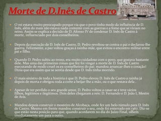 Morte de D.Inês de CastroO rei estava muito preocupado porque via que o povo tinha medo da influência de D. Inês, além do mais não estava nada contente com as guerras e a fome que se viviam no reino. Assim se explica a decisão de D. Afonso IV de condenar D. Inês de Castro à morte, influenciado por dois conselheiros.Depois da execução de D. Inês de Castro, D. Pedro revoltou-se contra o pai e declarou-lhe guerra. Felizmente, a paz voltou graças à rainha-mãe, que evitou o encontro militar entre pai e filho. Quando D. Pedro subiu ao trono, era muito cuidadoso com o povo, que gostava bastante dele. Mas uma das primeiras coisas que fez foi vingar a morte de D. Inês de Castro executando de modo cruel os ex-conselheiros do pai: mandou arrancar-lhes o coração! Dizia que era assim que se sentia desde que D. Inês tinha morrido. O mais sinistro de toda a história é que D. Pedro elevou D. Inês de Castro a rainha já depois de morta e obrigou toda a corte a beijar-lhe a mão, ou o que restava dela .Apesar de ter perdido o seu grande amor, D. Pedro voltou a casar-se e teve vários filhos, legítimos e ilegítimos. Dois deles chegaram a reis: D. Fernando e D. João I, Mestre de Avis.Mandou depois construir o mosteiro de Alcobaça, onde fez um belo túmulo para D. Inês de Castro. Mesmo em frente mandou construir o seu, onde foi enterrado em 1367. Diz-se que estão nesta posição para que, quando acordarem no dia do Juízo Final, olhem imediatamente um para o outro.