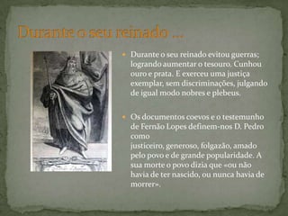 Durante o seu reinado evitou guerras; logrando aumentar o tesouro. Cunhou ouro e prata. E exerceu uma justiça exemplar, sem discriminações, julgando de igual modo nobres e plebeus. Os documentos coevos e o testemunho de Fernão Lopes definem-nos D. Pedro como justiceiro, generoso, folgazão, amado pelo povo e de grande popularidade. A sua morte o povo dizia que «ou não havia de ter nascido, ou nunca havia de morrer».Durante o seu reinado …