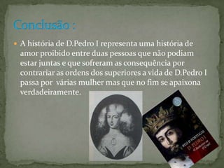 A história de D.Pedro I representa uma história de amor proibido entre duas pessoas que não podiam estar juntas e que sofreram as consequência por contrariar as ordens dos superiores a vida de D.Pedro I passa por  várias mulher mas que no fim se apaixona verdadeiramente.Conclusão : 