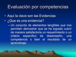 Evaluación por competencias
• Aquí la clave son las Evidencias
• ¿Que es una evidencia?
  – Un conjunto de elementos tangibles que nos
    permiten demostrar que se ha logrado cubrir
    de manera satisfactoria un requerimiento o un
    criterio específico de desempeño, una
    competencia o bien el resultado de un
    aprendizaje.
 