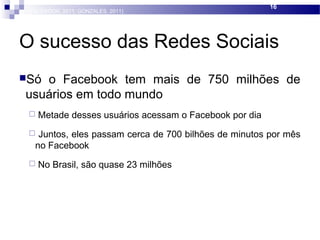 O sucesso das Redes Sociais
Só o Facebook tem mais de 750 milhões de
usuários em todo mundo
 Metade desses usuários acessam o Facebook por dia
 Juntos, eles passam cerca de 700 bilhões de minutos por mês
no Facebook
 No Brasil, são quase 23 milhões
16
(FACEBOOK, 2011; GONZALES, 2011)
 