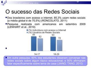 O sucesso das Redes Sociais
 Dos brasileiros com acesso a internet, 85,3% usam redes sociais
(a média global é de 70,5%) (RONCOLATO, 2011)
 Pesquisa realizada com americanos em setembro 2009
(LENHART et al., 2010)
 Em outra pesquisa, 60% dos estudantes disseram conversar nas
redes sociais sobre algum tópico educacional; e 50% afirmaram
falar especificamente sobre tema de casa (JIANG; TANG, 2010
 Em outra pesquisa, 60% dos estudantes disseram conversar nas
redes sociais sobre algum tópico educacional; e 50% afirmaram
falar especificamente sobre tema de casa (JIANG; TANG, 2010)
17
(RONCOLATO, 2011; LENHART et al., 2010)
 