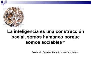 La inteligencia es una construcción
social, somos humanos porque
somos sociables ”
Fernando Savater, filósofo e escritor basco
 
