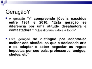 GeraçãoY
 A geração "Y" compreende jóvens nascidos
entre 1981 e 2010. "Esta geração se
diferencia por uma atitude desafiadora e
contestadora ". “Questionam tudo e a todos“
 Esta geração se distingue por adaptar-se
melhor aos obstáculos que a sociedade cria
e se adaptar e saber negociar as regras
impostas por seu pais, professores, amigos,
chefes, etc".
 