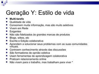 Geração Y: Estilo de vida
 Multi-tarefa
 Qualidade de vida
 Consomem muita informação, mas são muito seletivos
 Vivem em Rede
 Exigentes
 Não são fidelizados às grandes marcas de produtos
 Blogs, wikes, etc
 Escrita e Edição colaborativa
 Aprendem a solucionar seus problemas com as suas comunidades
virtuais.
 Controem conhecimento através das discussões
 São formadores de opnião coletiva
 Usam ferramentas de aprendizagem colaborativa
 Praticam relacionamento online
 Não vivem para o trabalho, mas trabalham para viver *
 