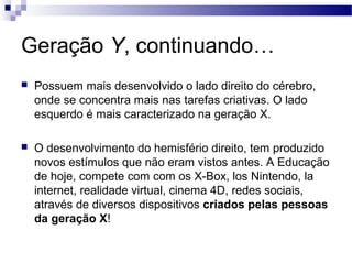 Geração Y, continuando…
 Possuem mais desenvolvido o lado direito do cérebro,
onde se concentra mais nas tarefas criativas. O lado
esquerdo é mais caracterizado na geração X.
 O desenvolvimento do hemisfério direito, tem produzido
novos estímulos que não eram vistos antes. A Educação
de hoje, compete com com os X-Box, los Nintendo, la
internet, realidade virtual, cinema 4D, redes sociais,
através de diversos dispositivos criados pelas pessoas
da geração X!
 