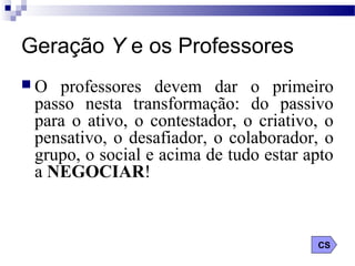 Geração Y e os Professores
 O professores devem dar o primeiro
passo nesta transformação: do passivo
para o ativo, o contestador, o criativo, o
pensativo, o desafiador, o colaborador, o
grupo, o social e acima de tudo estar apto
a NEGOCIAR!
CS
 