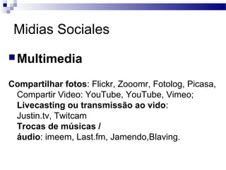 Midias Sociales
Multimedia
Compartilhar fotos: Flickr, Zooomr, Fotolog, Picasa,
Compartir Video: YouTube, YouTube, Vimeo;
Livecasting ou transmissão ao vido:
Justin.tv, Twitcam
Trocas de músicas /
áudio: imeem, Last.fm, Jamendo,Blaving.
 