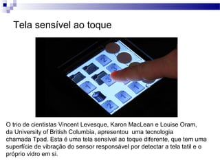 Tela sensível ao toque
O trio de cientistas Vincent Levesque, Karon MacLean e Louise Oram,
da University of British Columbia, apresentou uma tecnologia
chamada Tpad. Esta é uma tela sensível ao toque diferente, que tem uma
superfície de vibração do sensor responsável por detectar a tela tatil e o
próprio vidro em si.
 