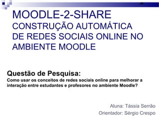 MOODLE-2-SHARE
CONSTRUÇÃO AUTOMÁTICA
DE REDES SOCIAIS ONLINE NO
AMBIENTE MOODLE
Aluna: Tássia Serrão
Orientador: Sérgio Crespo
46
Questão de Pesquisa:
Como usar os conceitos de redes sociais online para melhorar a
interação entre estudantes e profesores no ambiente Moodle?
 