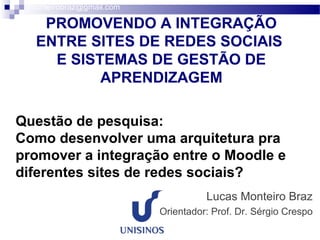 PROMOVENDO A INTEGRAÇÃO
ENTRE SITES DE REDES SOCIAIS
E SISTEMAS DE GESTÃO DE
APRENDIZAGEM
Lucas Monteiro Braz
Orientador: Prof. Dr. Sérgio Crespo
lmonteirobraz@gmail.com
Questão de pesquisa:
Como desenvolver uma arquitetura pra
promover a integração entre o Moodle e
diferentes sites de redes sociais?
 