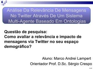 Aluno: Marco Andrei Lampert
Orientador Prof. D.Sc. Sérgio Crespo
Análise Da Relevância De Mensagens
No Twitter Através De Um Sistema
Multi-Agente Baseado Em Ontologias
02:26
Questão de pesquisa:
Como avaliar a relevância e impacto de
mensagens via Twitter no seu espaço
demográfico?
 