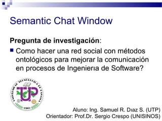 Semantic Chat Window
Pregunta de investigación:
 Como hacer una red social con métodos
ontológicos para mejorar la comunicación
en procesos de Ingenierıa de Software?
Aluno: Ing. Samuel R. Dıaz S. (UTP)
Orientador: Prof.Dr. Sergio Crespo (UNISINOS)
 