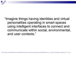 “Imagine things having identities and virtual
personalities operating in smart spaces
using intelligent interfaces to connect and
communicate within social, environmental,
and user contexts.”
http://www.iot-visitthefuture.eu/fileadmin/documents/researchforeurope/270808_IoT_in_2020_Workshop_Report_V1-1.pdf
 