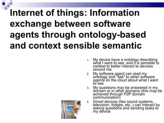 Internet of things: Information
exchange between software
agents through ontology-based
and context sensible semantic
1. My device have a ontology describing
what I want to see, and it is sensible to
context to better interact to devices
around me
2. My software agent can read my
ontology and "ask" to other software
agents on the cloud about what I want
to see
3. My questions may be answered in my
domain or in other domains (this may be
achieved through P2P domain
communication)
4. Smart devices (like sound systems,
television, fridges, etc..) can interact by
asking questions and sending tasks to
my device
 