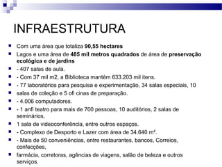 INFRAESTRUTURA
 Com uma área que totaliza 90,55 hectares
 Lagos e uma área de 485 mil metros quadrados de área de preservação
ecológica e de jardins
 - 407 salas de aula.
 - Com 37 mil m2, a Biblioteca mantém 633.203 mil itens.
 - 77 laboratórios para pesquisa e experimentação, 34 salas especiais, 10
 salas de coleção e 5 ofi cinas de preparação.
 - 4.006 computadores.
 - 1 anfi teatro para mais de 700 pessoas, 10 auditórios, 2 salas de
seminários,
 1 sala de videoconferência, entre outros espaços.
 - Complexo de Desporto e Lazer com área de 34.640 m².
 - Mais de 50 conveniências, entre restaurantes, bancos, Correios,
confecções,
 farmácia, corretoras, agências de viagens, salão de beleza e outros
serviços.
 