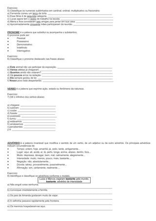 Exercício:
5) Classifique os numerais sublinhados em cardinal, ordinal, multiplicativo ou fracionário:
a) Fernanda comeu um terço da torta. _________________________________________________
b) Esse filme é de segunda categoria. __________________________________________________
c) Lucas agora tem o dobro de trabalho na escola. ________________________________________
d) Maria e Ana convidaram seis amigas para jantar em sua casa. ____________________________
e) Aproximadamente cinquenta mães participaram da reunião. ______________________________
PRONOME é a palavra que substitui ou acompanha o substantivo.
O pronome pode ser:
 Pessoal
 Possessivo
 Demonstrativo
 Indefinido
 Interrogativo
Exercício:
6) Classifique o pronome destacado nas frases abaixo:
a) Este animal não vai participar da exposição. __________________________________________
b) Vários atletas já chegaram. _______________________________________________________
c) Quantos ainda não votaram? ______________________________________________________
d) Há poucos erros na redação. ______________________________________________________
e) Ela sempre gostou de ler. _________________________________________________________
f) Nosso povo está despertando. ______________________________________________________
VERBO é a palavra que exprime ação, estado ou fenômeno da natureza.
Exercício:
7) Dê o infinitivo dos verbos abaixo:
a) chegarei: ___________________________
b) subiram: ___________________________
c) coube: _____________________________
d) fizeste: ____________________________
e) pusesses: ___________________________
f) sumiu: _____________________________
g) estávamos: _________________________
h) amássemos: ________________________
i) perceberdes: ________________________
j) é: _________________________________
ADVÉRBIO é a palavra invariável que modifica o sentido de um verbo, de um adjetivo ou de outro advérbio. Os principais advérbios
indicam circunstâncias de:
 Tempo: ontem, hoje, amanhã, já, cedo, tarde, antigamente...
 Lugar: aqui, ali, acolá, aí, lá, perto, longe, acima, abaixo, dentro, fora...
 Modo: depressa, devagar, bem, mal, calmamente, alegremente...
 Intensidade: muito, menos, pouco, mais, bastante....
 Negação: não, absolutamente...
 Dúvida: talvez, provavelmente, possivelmente...
 Afirmação: sim, certamente, realmente....
Exercício:
8) Identifique e classifique os advérbios conforme o modelo.
Luiza e Marcos viajaram bastante pelo mundo.
bastante: advérbio de intensidade
a) Não engoli coisa nenhuma.
________________________________________________________________________________
b) Convoquei imediatamente a família.
________________________________________________________________________________
c) Os pais de Amanda gostavam muito de viajar.
________________________________________________________________________________
d) A velhinha passava rapidamente pela fronteira.
________________________________________________________________________________
e) Os meninos hospedaram-se aqui.
________________________________________________________________________________
 