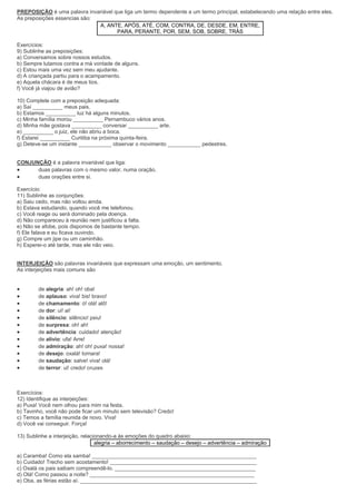 PREPOSIÇÃO é uma palavra invariável que liga um termo dependente a um termo principal, estabelecendo uma relação entre eles.
As preposições essencias são:
A, ANTE, APÓS, ATÉ, COM, CONTRA, DE, DESDE, EM, ENTRE,
PARA, PERANTE, POR, SEM, SOB, SOBRE, TRÁS
Exercícios:
9) Sublinhe as preposições:
a) Conversamos sobre nossos estudos.
b) Sempre lutamos contra a má vontade de alguns.
c) Estou mais uma vez sem meu ajudante.
d) A criançada partiu para o acampamento.
e) Aquela chácara é de meus tios.
f) Você já viajou de avião?
10) Complete com a preposição adequada:
a) Saí __________ meus pais.
b) Estamos __________ luz há alguns minutos.
c) Minha família morou __________ Pernambuco vários anos.
d) Minha mãe gostava __________ conversar __________ arte.
e) __________ o juiz, ele não abriu a boca.
f) Estarei __________ Curitiba na próxima quinta-feira.
g) Deteve-se um instante ___________ observar o movimento ___________ pedestres.
CONJUNÇÃO é a palavra invariável que liga:
 duas palavras com o mesmo valor, numa oração.
 duas orações entre si.
Exercício:
11) Sublinhe as conjunções:
a) Saiu cedo, mas não voltou ainda.
b) Estava estudando, quando você me telefonou.
c) Você reage ou será dominado pela doença.
d) Não compareceu à reunião nem justificou a falta.
e) Não se afobe, pois dispomos de bastante tempo.
f) Ele falava e eu ficava ouvindo.
g) Compre um jipe ou um caminhão.
h) Esperei-o até tarde, mas ele não veio.
INTERJEIÇÃO são palavras invariáveis que expressam uma emoção, um sentimento.
As interjeições mais comuns são
 de alegria: ah! oh! oba!
 de aplauso: viva! bis! bravo!
 de chamamento: ó! olá! alô!
 de dor: ui! ai!
 de silêncio: silêncio! psiu!
 de surpresa: oh! ah!
 de advertência: cuidado! atenção!
 de alívio: ufa! Arre!
 de admiração: ah! oh! puxa! nossa!
 de desejo: oxalá! tomara!
 de saudação: salve! viva! olá!
 de terror: ui! credo! cruzes
Exercícios:
12) Identifique as interjeições:
a) Puxa! Você nem olhou para mim na festa.
b) Tavinho, você não pode ficar um minuto sem televisão? Credo!
c) Temos a família reunida de novo. Viva!
d) Você vai conseguir. Força!
13) Sublinhe a interjeição, relacionando-a às emoções do quadro abaixo:
alegria – aborrecimento – saudação – desejo – advertência – admiração
a) Caramba! Como ela samba! _______________________________________________________
b) Cuidado! Trecho sem acostamento! _________________________________________________
c) Oxalá os pais saibam compreendê-lo. _______________________________________________
d) Olá! Como passou a noite? _______________________________________________________
e) Oba, as férias estão aí. ___________________________________________________________
 